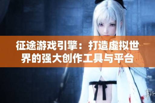 征途游戏引擎：打造虚拟世界的强大创作工具与平台