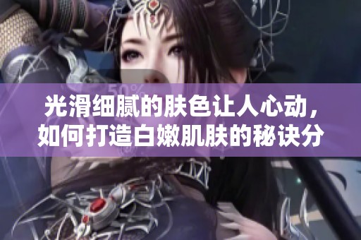 光滑细腻的肤色让人心动，如何打造白嫩肌肤的秘诀分享