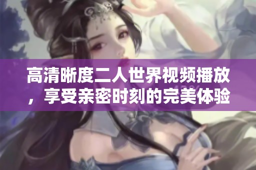 高清晰度二人世界视频播放，享受亲密时刻的完美体验