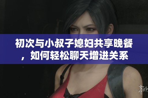 初次与小叔子媳妇共享晚餐，如何轻松聊天增进关系