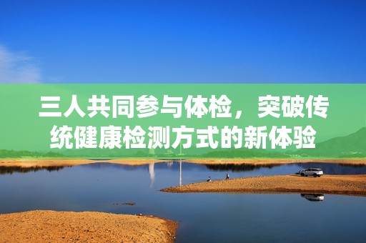 三人共同参与体检，突破传统健康检测方式的新体验