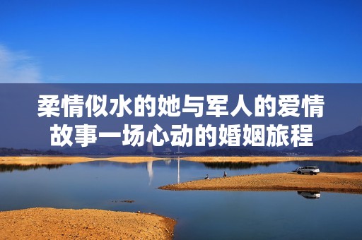 柔情似水的她与军人的爱情故事一场心动的婚姻旅程