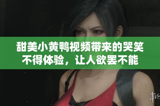 甜美小黄鸭视频带来的哭笑不得体验，让人欲罢不能
