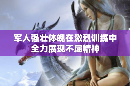 军人强壮体魄在激烈训练中全力展现不屈精神