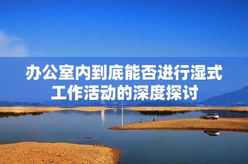 办公室内到底能否进行湿式工作活动的深度探讨