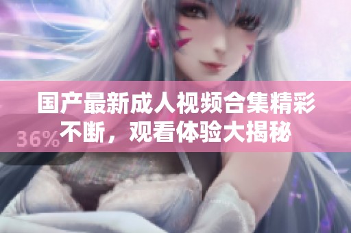 国产最新成人视频合集精彩不断，观看体验大揭秘