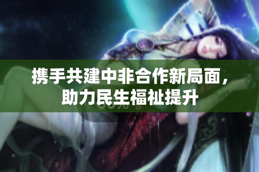 携手共建中非合作新局面，助力民生福祉提升