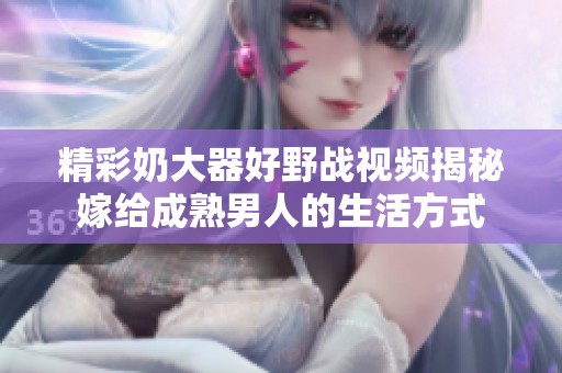 精彩奶大器好野战视频揭秘嫁给成熟男人的生活方式
