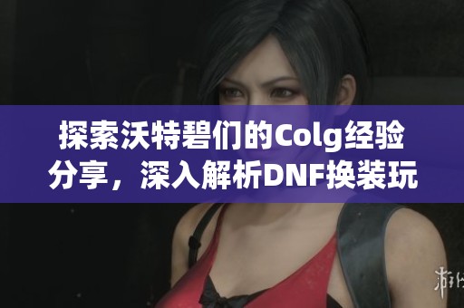 探索沃特碧们的Colg经验分享，深入解析DNF换装玩法技巧