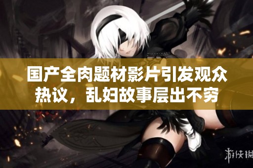 国产全肉题材影片引发观众热议，乱妇故事层出不穷