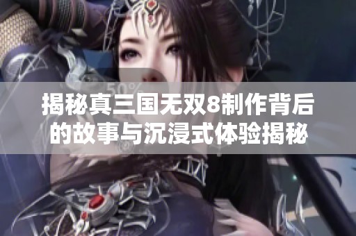 揭秘真三国无双8制作背后的故事与沉浸式体验揭秘