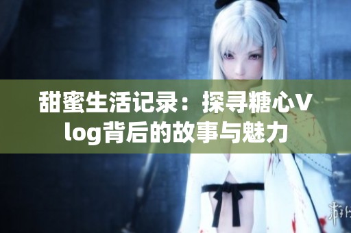 甜蜜生活记录：探寻糖心Vlog背后的故事与魅力
