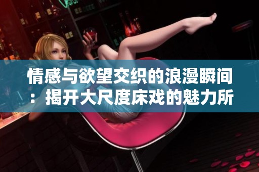 情感与欲望交织的浪漫瞬间：揭开大尺度床戏的魅力所在