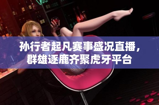 孙行者起凡赛事盛况直播，群雄逐鹿齐聚虎牙平台