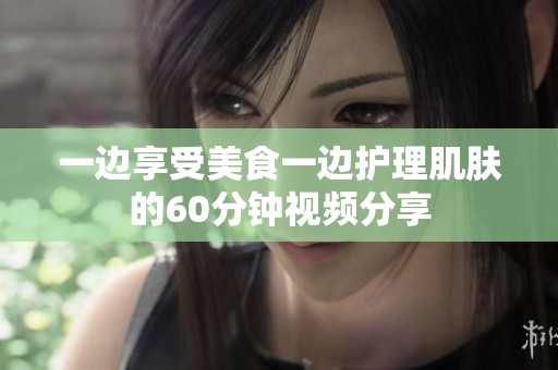 一边享受美食一边护理肌肤的60分钟视频分享