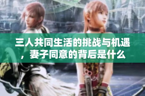 三人共同生活的挑战与机遇，妻子同意的背后是什么