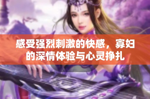 感受强烈刺激的快感，寡妇的深情体验与心灵挣扎