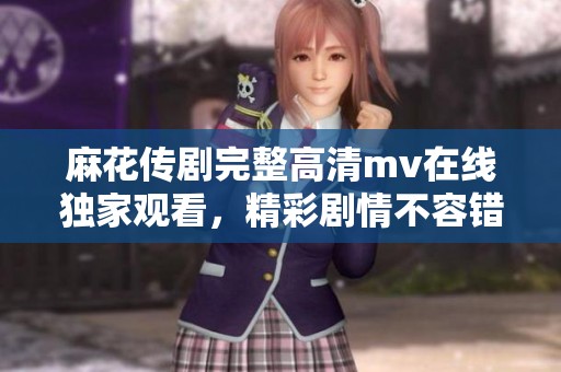 麻花传剧完整高清mv在线独家观看，精彩剧情不容错过
