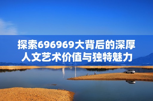 探索696969大背后的深厚人文艺术价值与独特魅力