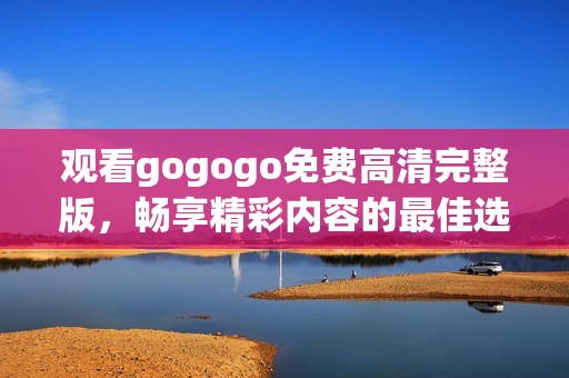 观看gogogo免费高清完整版，畅享精彩内容的最佳选择