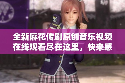 全新麻花传剧原创音乐视频在线观看尽在这里，快来感受精彩内容