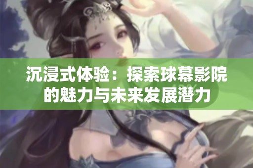 沉浸式体验：探索球幕影院的魅力与未来发展潜力