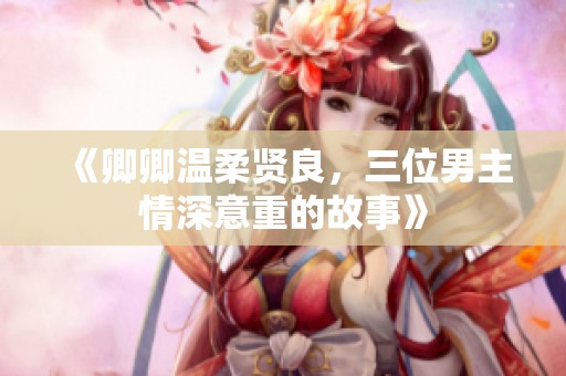 《卿卿温柔贤良，三位男主情深意重的故事》