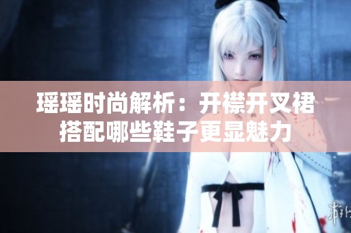 瑶瑶时尚解析：开襟开叉裙搭配哪些鞋子更显魅力