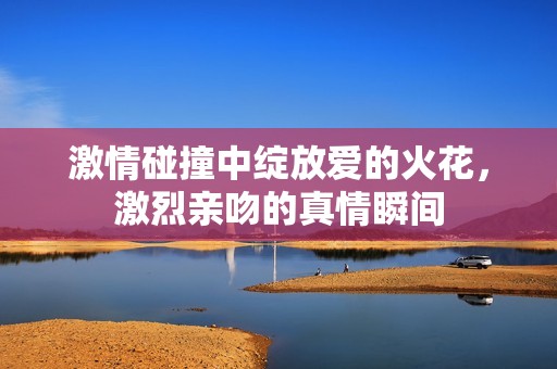 激情碰撞中绽放爱的火花，激烈亲吻的真情瞬间