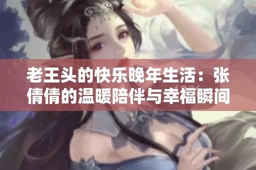 老王头的快乐晚年生活：张倩倩的温暖陪伴与幸福瞬间