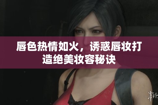 唇色热情如火，诱惑唇妆打造绝美妆容秘诀