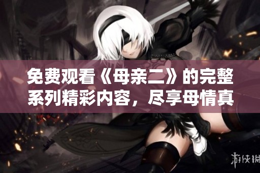 免费观看《母亲二》的完整系列精彩内容，尽享母情真挚感人故事