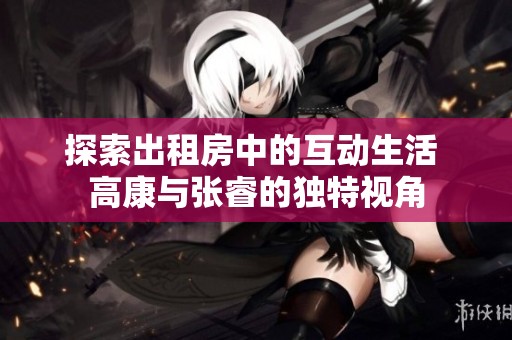 探索出租房中的互动生活 高康与张睿的独特视角