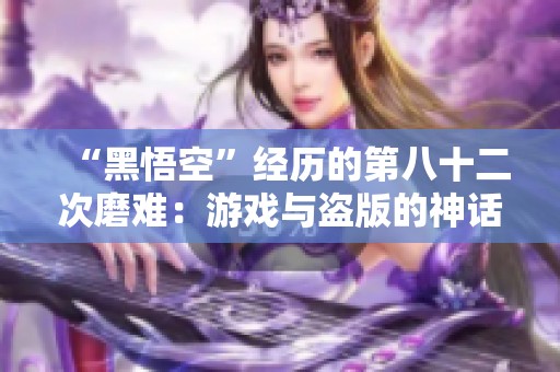 “黑悟空”经历的第八十二次磨难：游戏与盗版的神话交锋