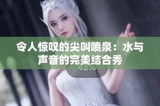 令人惊叹的尖叫喷泉：水与声音的完美结合秀
