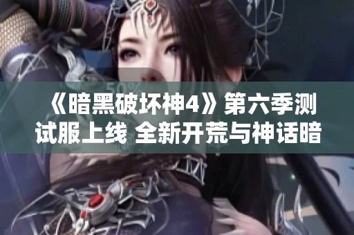 《暗黑破坏神4》第六季测试服上线 全新开荒与神话暗金内容揭秘