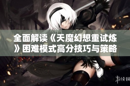 全面解读《天魔幻想重试炼》困难模式高分技巧与策略