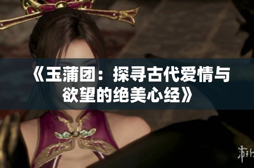 《玉蒲团：探寻古代爱情与欲望的绝美心经》