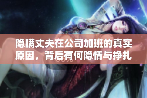 隐瞒丈夫在公司加班的真实原因，背后有何隐情与挣扎