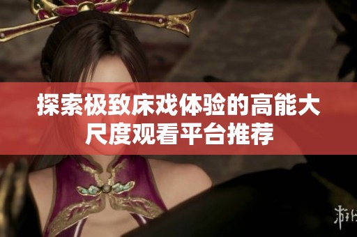 探索极致床戏体验的高能大尺度观看平台推荐