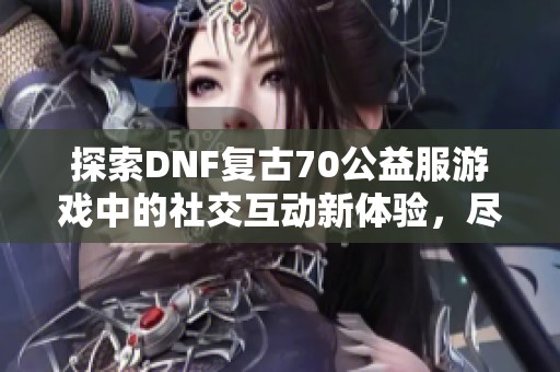 探索DNF复古70公益服游戏中的社交互动新体验，尽享团队乐趣