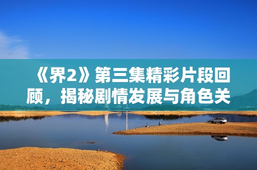 《界2》第三集精彩片段回顾，揭秘剧情发展与角色关系