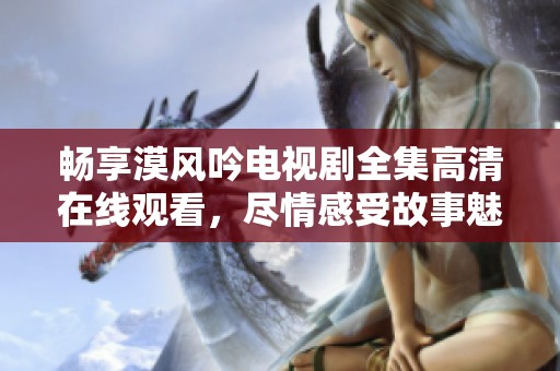 畅享漠风吟电视剧全集高清在线观看，尽情感受故事魅力