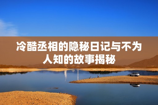 冷酷丞相的隐秘日记与不为人知的故事揭秘