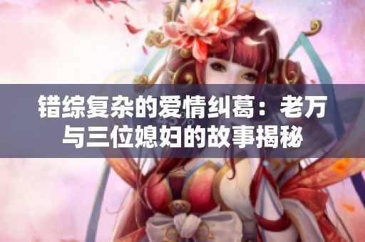 错综复杂的爱情纠葛：老万与三位媳妇的故事揭秘