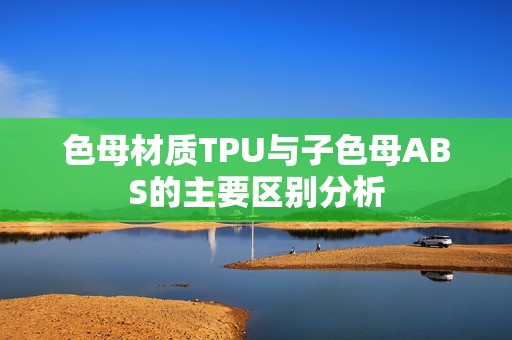 色母材质TPU与子色母ABS的主要区别分析
