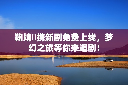 鞠婧祎携新剧免费上线，梦幻之旅等你来追剧！