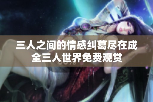三人之间的情感纠葛尽在成全三人世界免费观赏