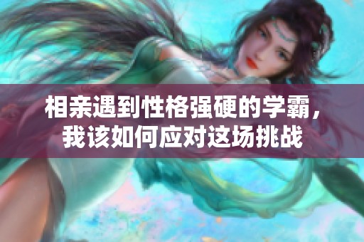 相亲遇到性格强硬的学霸，我该如何应对这场挑战