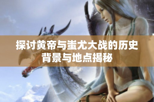 探讨黄帝与蚩尤大战的历史背景与地点揭秘